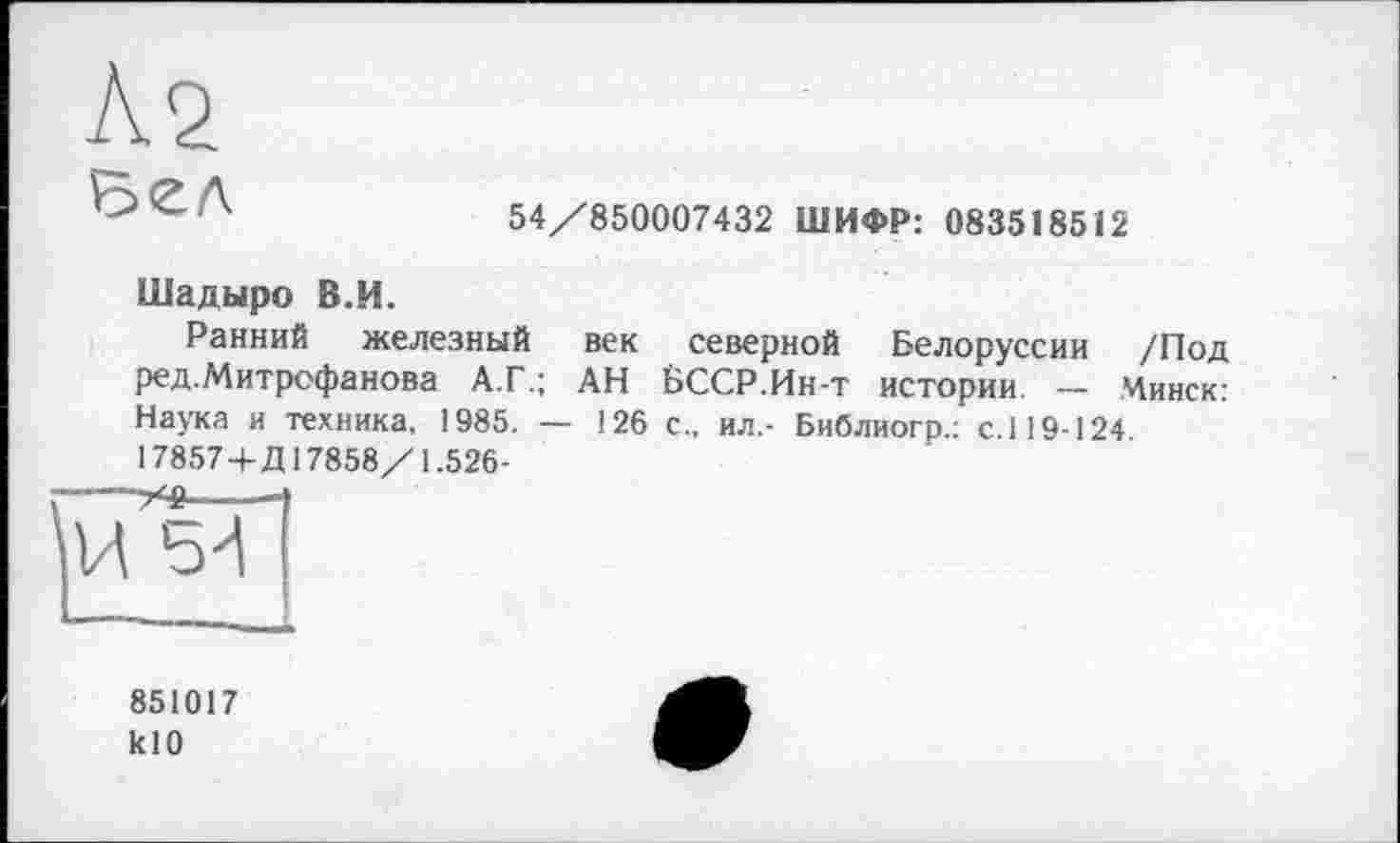 ﻿Л2 ъсл
54/850007432 ШИФР: 083518512
Шадыро В.И.
Ранний железный век северной Белоруссии /Под ред.Митрофанова А.Г.; АН БССР.Ин-т истории. — Минск: Наука и техника, 1985. — 126 с., ил.- Библиогр.: с.119-124 17857 4-Д17858/1.526-
851017 klO